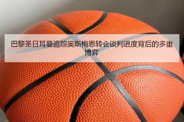 巴黎圣日耳曼追踪奥斯梅恩转会谈判进度背后的多重博弈