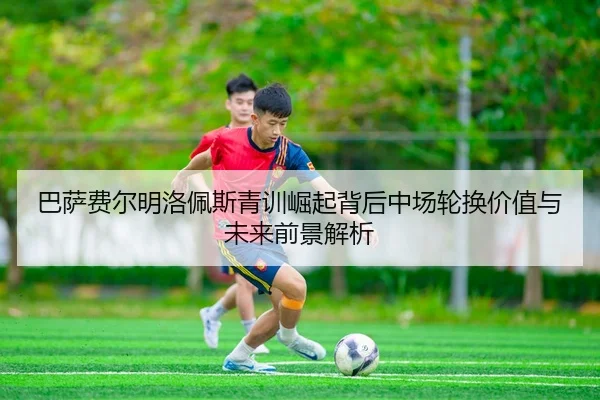 巴萨费尔明洛佩斯青训崛起背后中场轮换价值与未来前景解析