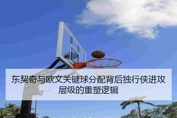 东契奇与欧文关键球分配背后独行侠进攻层级的重塑逻辑