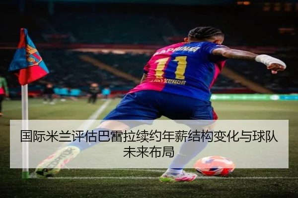 国际米兰评估巴雷拉续约年薪结构变化与球队未来布局