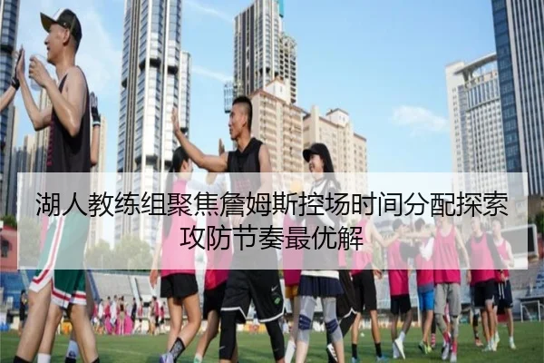湖人教练组聚焦詹姆斯控场时间分配探索攻防节奏最优解
