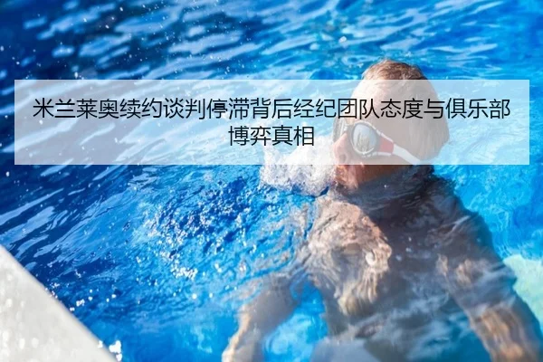 米兰莱奥续约谈判停滞背后经纪团队态度与俱乐部博弈真相