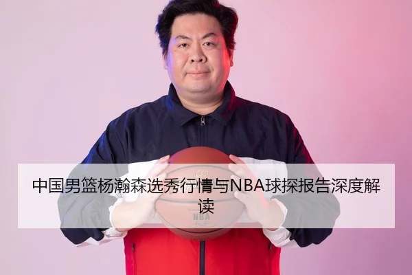 中国男篮杨瀚森选秀行情与NBA球探报告深度解读