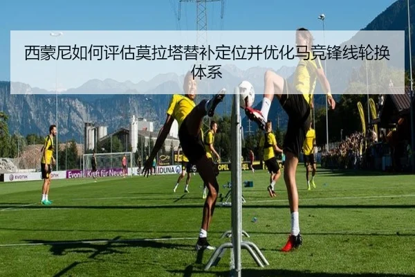 西蒙尼如何评估莫拉塔替补定位并优化马竞锋线轮换体系