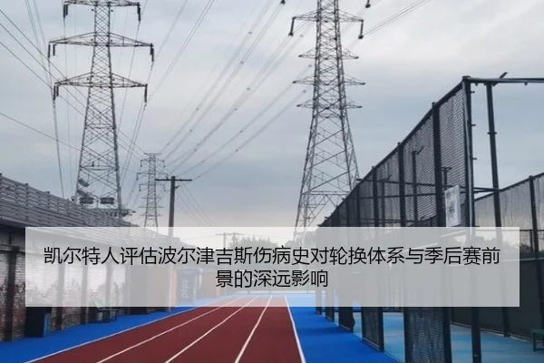 凯尔特人评估波尔津吉斯伤病史对轮换体系与季后赛前景的深远影响