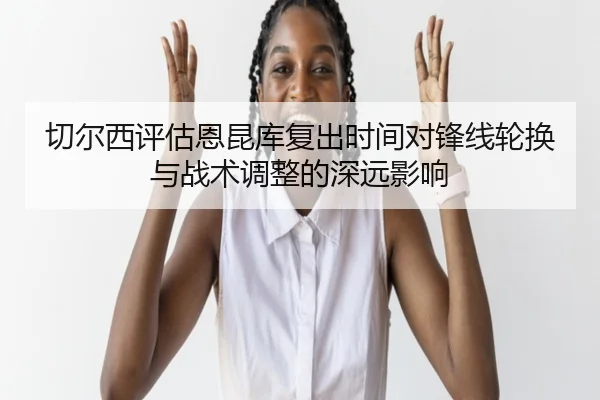 切尔西评估恩昆库复出时间对锋线轮换与战术调整的深远影响