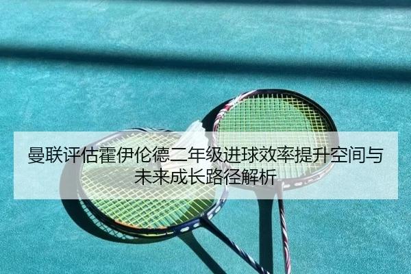 曼联评估霍伊伦德二年级进球效率提升空间与未来成长路径解析